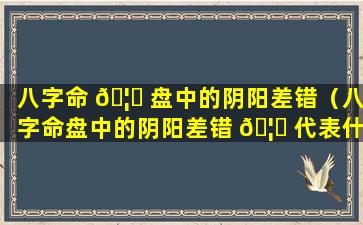 八字命 🦍 盘中的阴阳差错（八字命盘中的阴阳差错 🦅 代表什么）